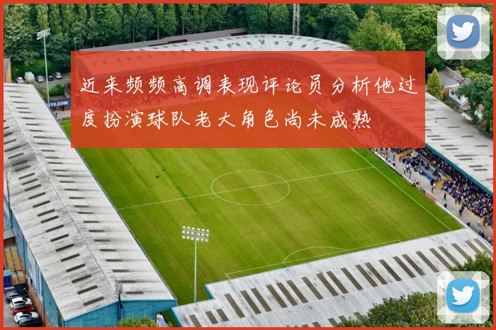 近来频频高调表现评论员分析他过度扮演球队老大角色尚未成熟