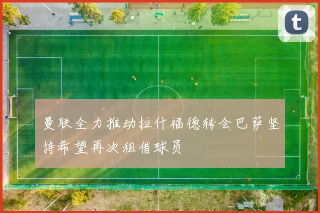 曼联全力推动拉什福德转会巴萨坚持希望再次租借球员