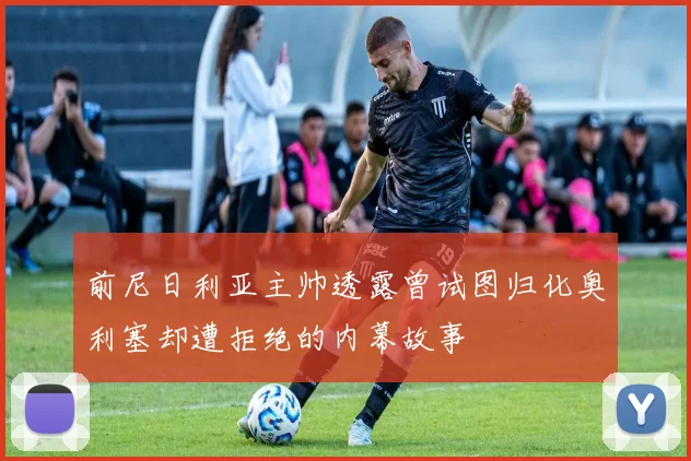 前尼日利亚主帅透露曾试图归化奥利塞却遭拒绝的内幕故事