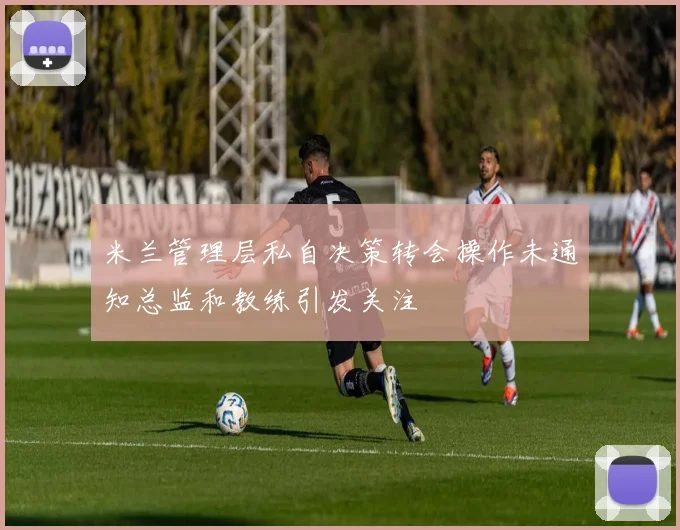 米兰管理层私自决策转会操作未通知总监和教练引发关注