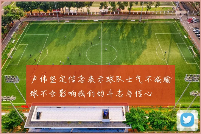 卢伟坚定信念表示球队士气不减输球不会影响我们的斗志与信心
