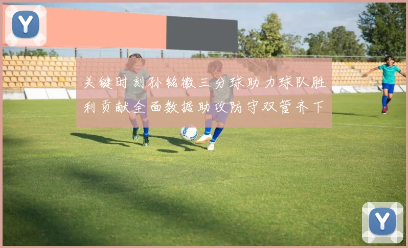 关键时刻孙铭徽三分球助力球队胜利贡献全面数据助攻防守双管齐下