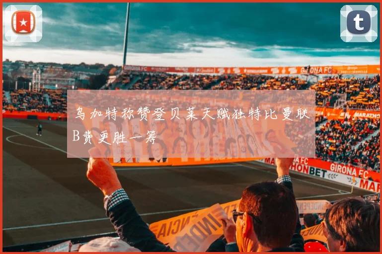 乌加特称赞登贝莱天赋独特比曼联B费更胜一筹