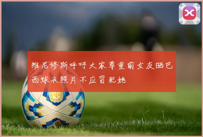 维尼修斯呼吁大家尊重前女友晒巴西球衣照片不应冒犯她