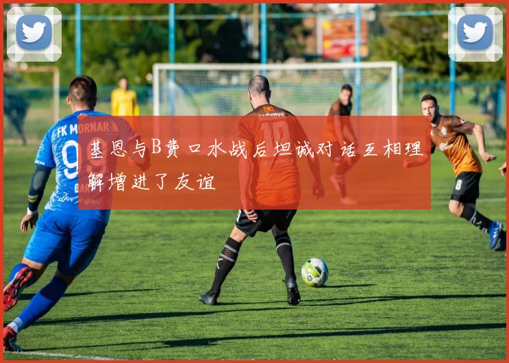 基恩与B费口水战后坦诚对话互相理解增进了友谊