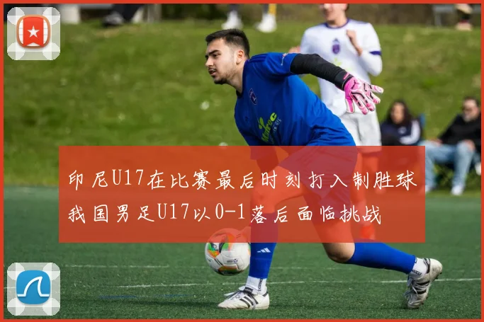 印尼U17在比赛最后时刻打入制胜球我国男足U17以0-1落后面临挑战