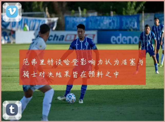 范弗里特谈哈登影响力认为活塞与骑士对决结果皆在预料之中